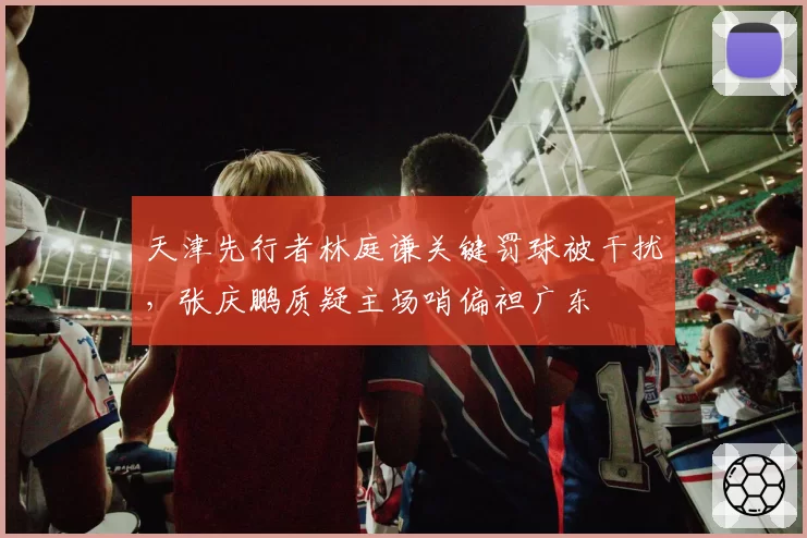 天津先行者林庭谦关键罚球被干扰，张庆鹏质疑主场哨偏袒广东