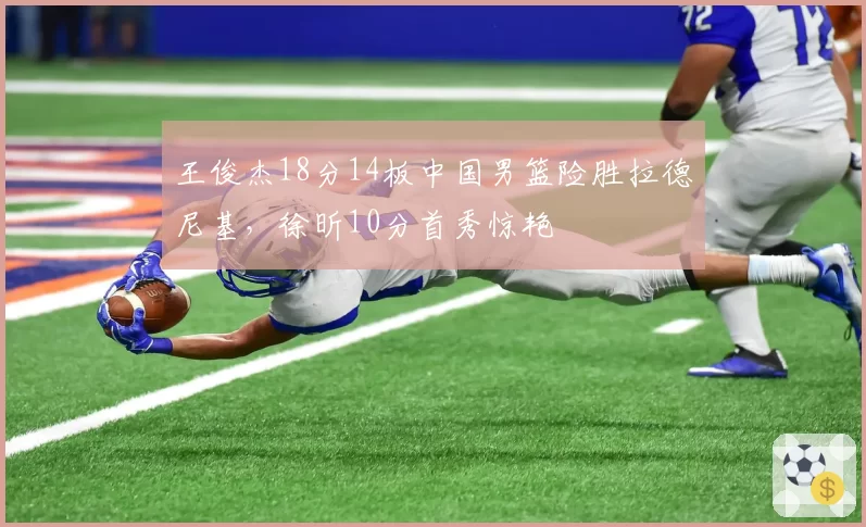王俊杰18分14板中国男篮险胜拉德尼基，徐昕10分首秀惊艳