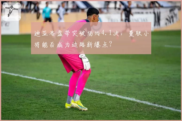 迪亚洛盘带突破场均4.1次，曼联小将能否成为边路新爆点？
