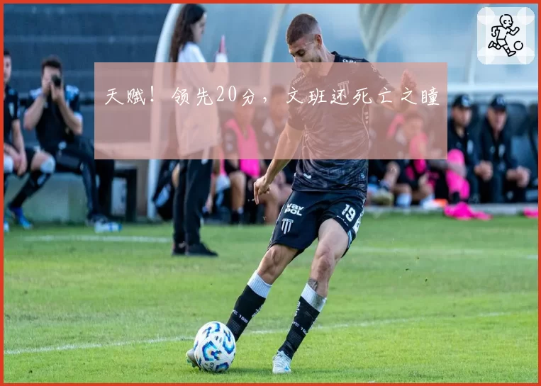 天赋！领先20分，文班还死亡之瞳