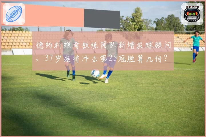 德约科维奇教练团队新增发球顾问，37岁老将冲击第25冠胜算几何？