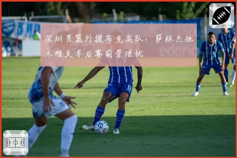 深圳男篮外援布克离队，萨林杰独木难支季后赛前景堪忧
