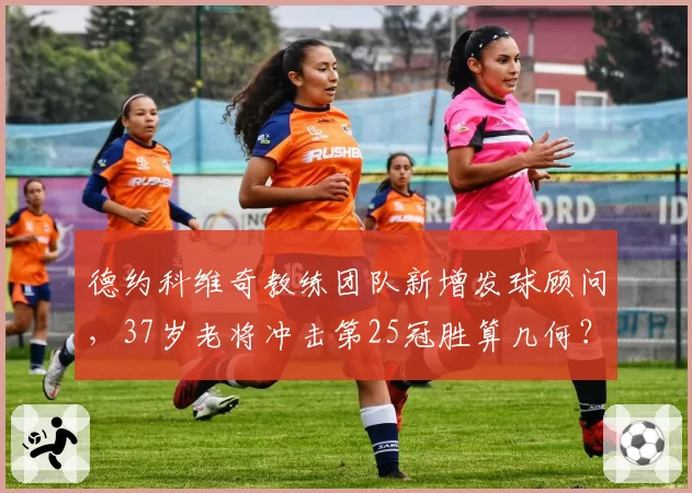 德约科维奇教练团队新增发球顾问，37岁老将冲击第25冠胜算几何？