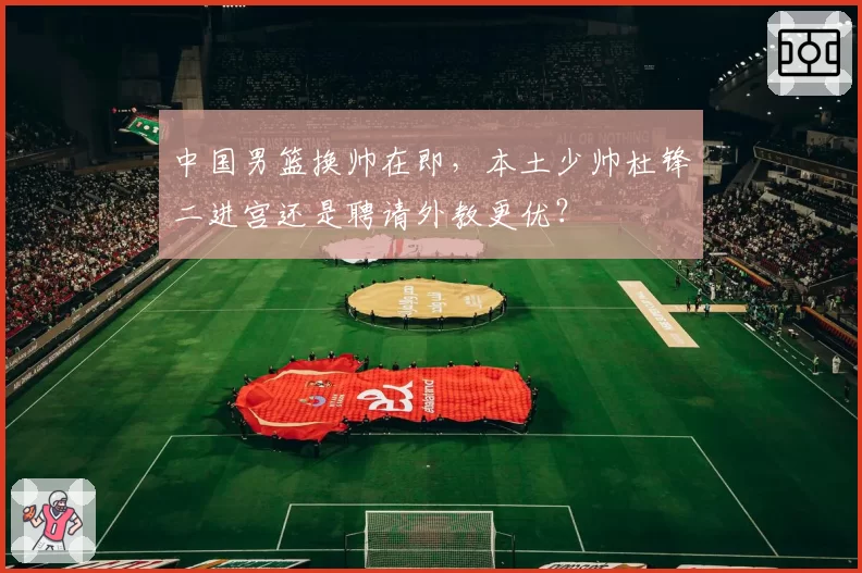 中国男篮换帅在即，本土少帅杜锋二进宫还是聘请外教更优？