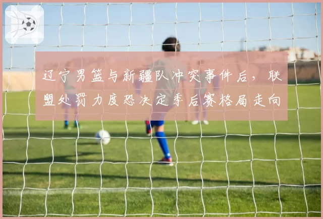 辽宁男篮与新疆队冲突事件后，联盟处罚力度恐决定季后赛格局走向