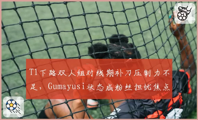 T1下路双人组对线期补刀压制力不足，Gumayusi状态成粉丝担忧焦点？