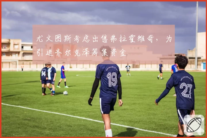 尤文图斯考虑出售弗拉霍维奇，为引进齐尔克泽筹集资金