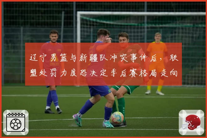 辽宁男篮与新疆队冲突事件后,联盟处罚力度恐决定季后赛格局走向