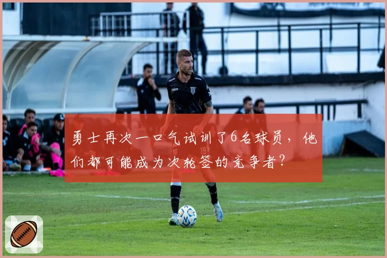 勇士再次一口气试训了6名球员，他们都可能成为次轮签的竞争者？