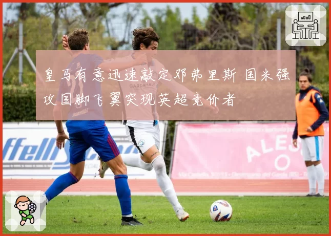 皇马有意迅速敲定邓弗里斯 国米强攻国脚飞翼突现英超竞价者
