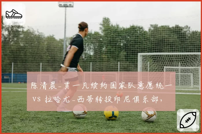 陈清晨_贾一凡续约国家队意愿统一 vs 拉哈尤_西蒂转投印尼俱乐部,女双组合团队化运营模式不同