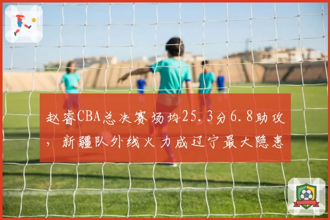 赵睿CBA总决赛场均25.3分6.8助攻，新疆队外线火力成辽宁最大隐患
