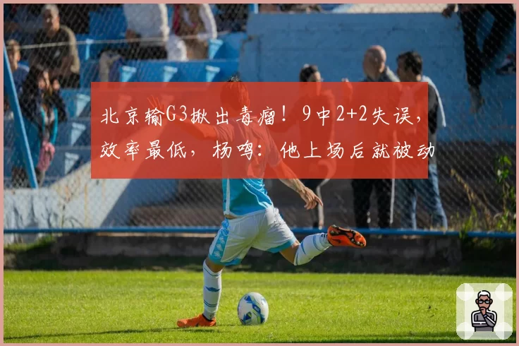 北京输G3揪出毒瘤！9中2+2失误，效率最低，杨鸣：他上场后就被动