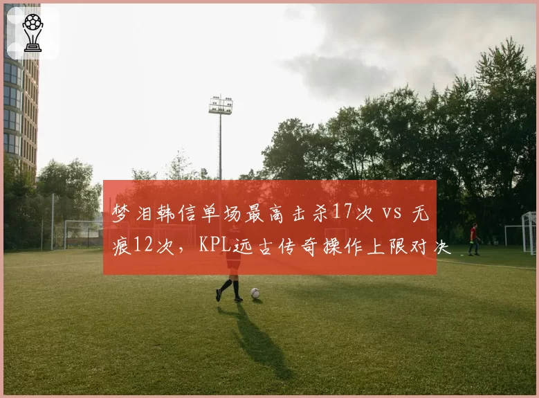梦泪韩信单场最高击杀17次 vs 无痕12次，KPL远古传奇操作上限对决