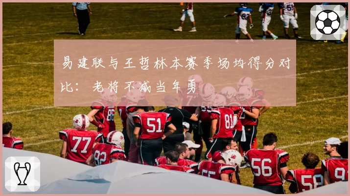 易建联与王哲林本赛季场均得分对比：老将不减当年勇