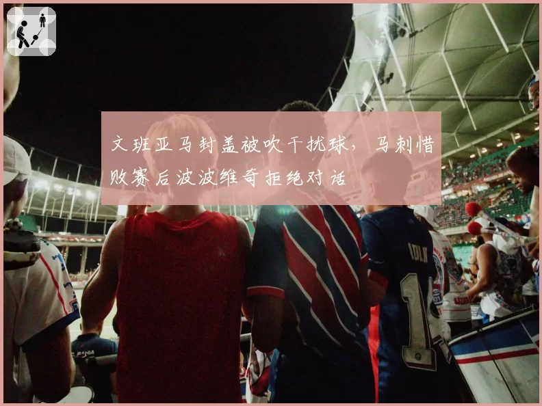 文班亚马封盖被吹干扰球，马刺惜败赛后波波维奇拒绝对话