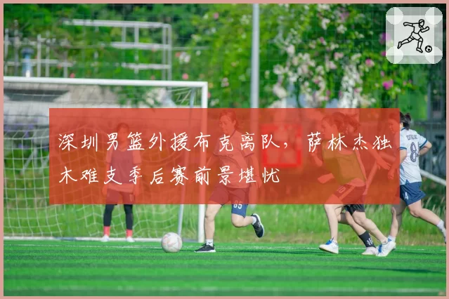 深圳男篮外援布克离队，萨林杰独木难支季后赛前景堪忧