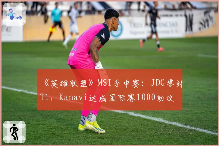 《英雄联盟》MSI季中赛：JDG零封T1，Kanavi达成国际赛1000助攻