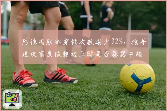 厄德高肋部穿插次数减少32%，枪手进攻宽度依赖边卫时是否暴露中路渗透乏力？