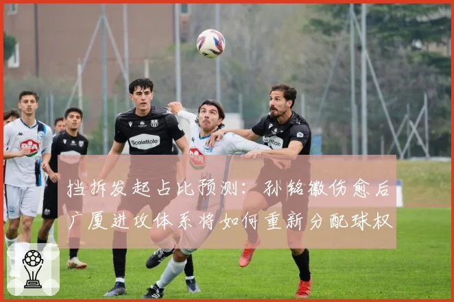 挡拆发起占比预测：孙铭徽伤愈后广厦进攻体系将如何重新分配球权？