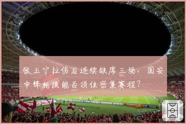 张玉宁拉伤后连续缺席三场，国安中锋轮换能否顶住密集赛程？