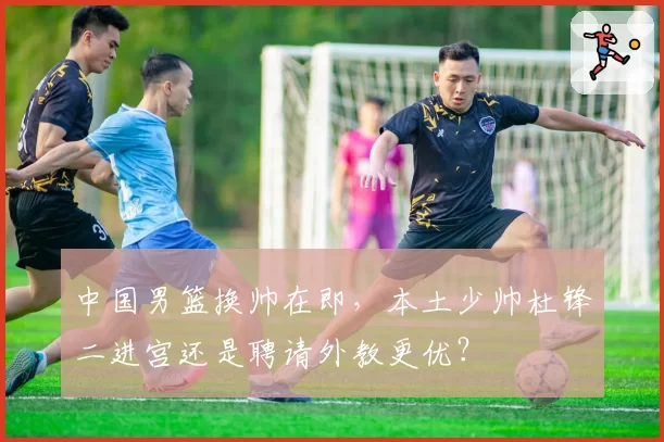 中国男篮换帅在即，本土少帅杜锋二进宫还是聘请外教更优？