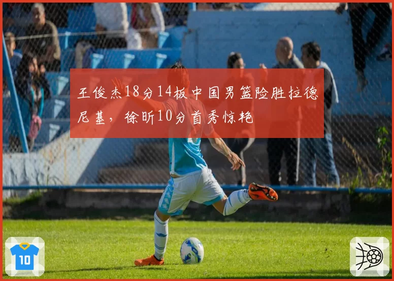 王俊杰18分14板中国男篮险胜拉德尼基，徐昕10分首秀惊艳