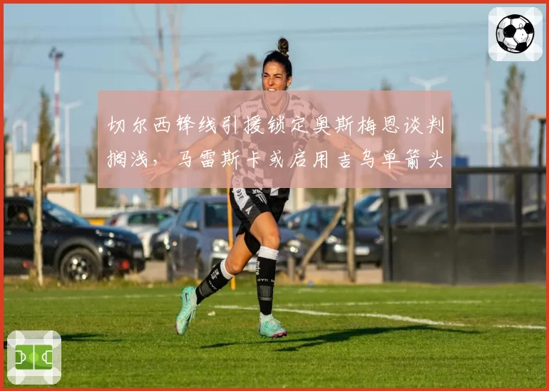 切尔西锋线引援锁定奥斯梅恩谈判搁浅,马雷斯卡或启用吉乌单箭头开局两轮赛程