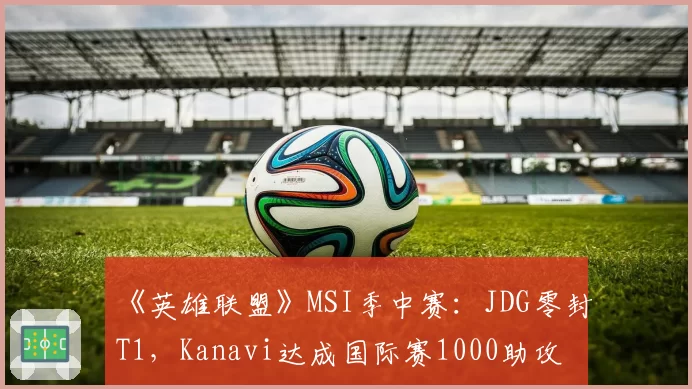 《英雄联盟》MSI季中赛：JDG零封T1，Kanavi达成国际赛1000助攻