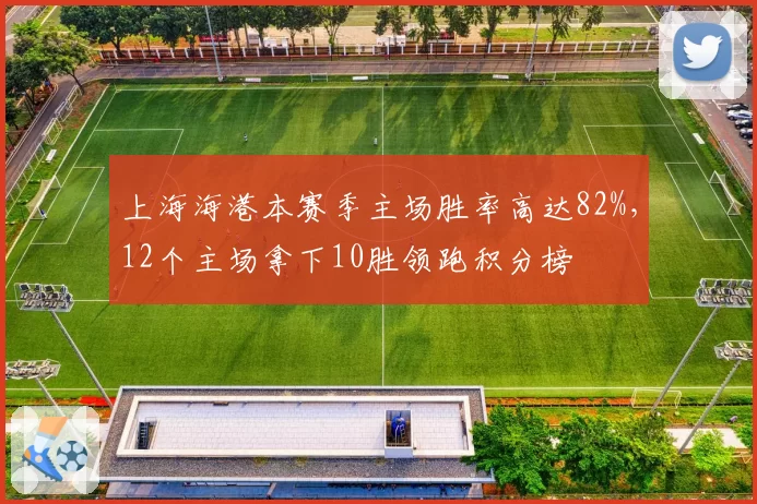 上海海港本赛季主场胜率高达82%，12个主场拿下10胜领跑积分榜