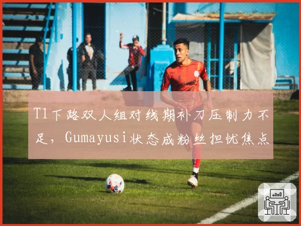 T1下路双人组对线期补刀压制力不足，Gumayusi状态成粉丝担忧焦点？