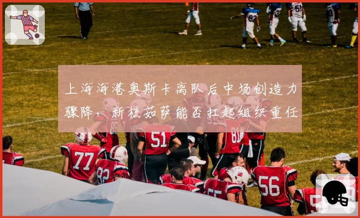 上海海港奥斯卡离队后中场创造力骤降，新核茹萨能否扛起组织重任存疑