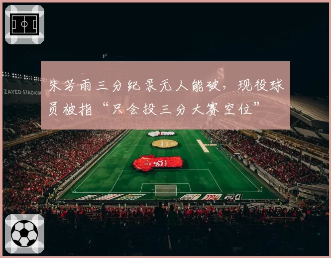 朱芳雨三分纪录无人能破，现役球员被指“只会投三分大赛空位”