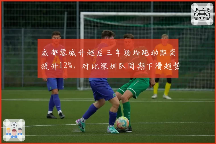 成都蓉城升超后三年场均跑动距离提升12%，对比深圳队同期下滑趋势鲜明