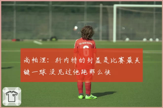 尚帕涅：科内特的封盖是比赛最关键一球 没见过他跑那么快