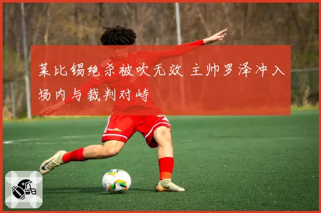 莱比锡绝杀被吹无效 主帅罗泽冲入场内与裁判对峙