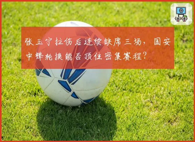 张玉宁拉伤后连续缺席三场，国安中锋轮换能否顶住密集赛程？
