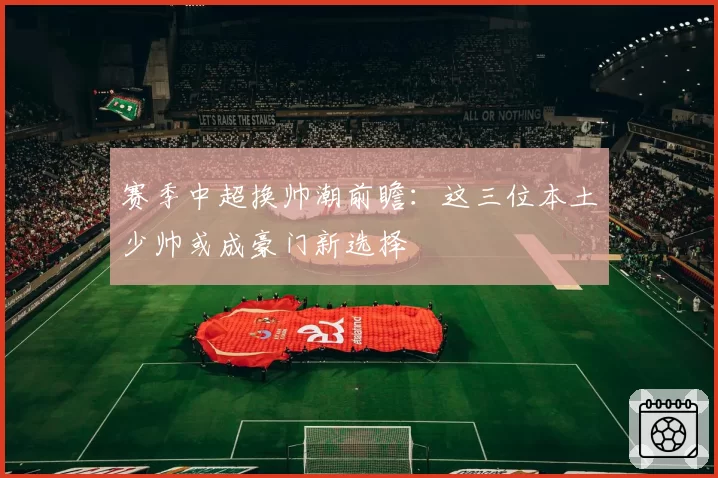 赛季中超换帅潮前瞻：这三位本土少帅或成豪门新选择