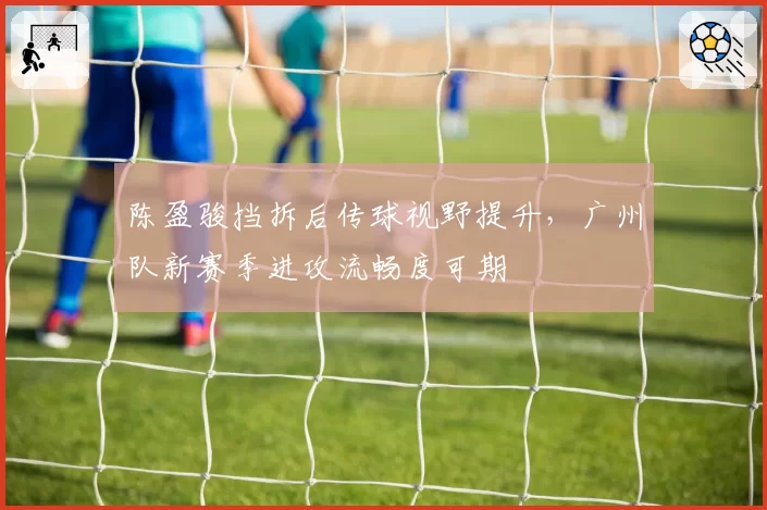 陈盈骏挡拆后传球视野提升，广州队新赛季进攻流畅度可期