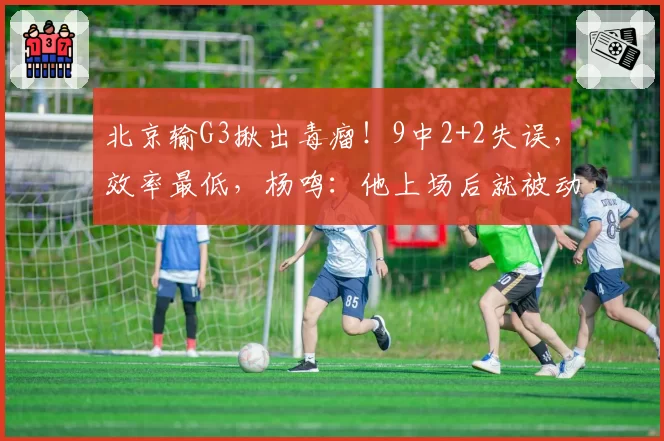 北京输G3揪出毒瘤！9中2+2失误，效率最低，杨鸣：他上场后就被动