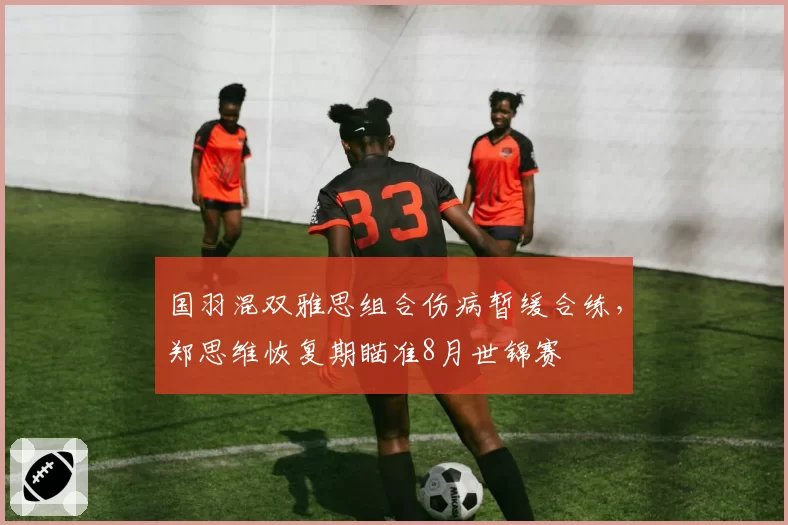 国羽混双雅思组合伤病暂缓合练，郑思维恢复期瞄准8月世锦赛