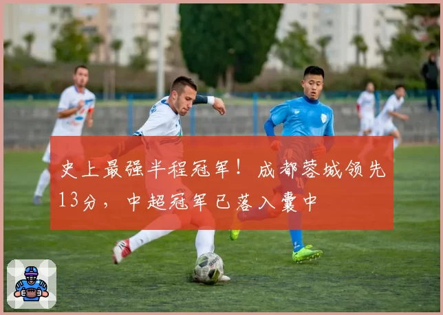 史上最强半程冠军！成都蓉城领先13分，中超冠军已落入囊中