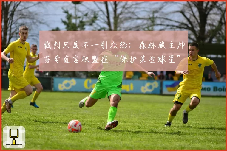 裁判尺度不一引众怒:森林狼主帅芬奇直言联盟在“保护某些球星”