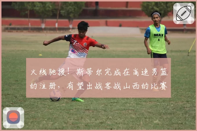火线驰援！斯蒂尔完成在高速男篮的注册，有望出战客战山西的比赛