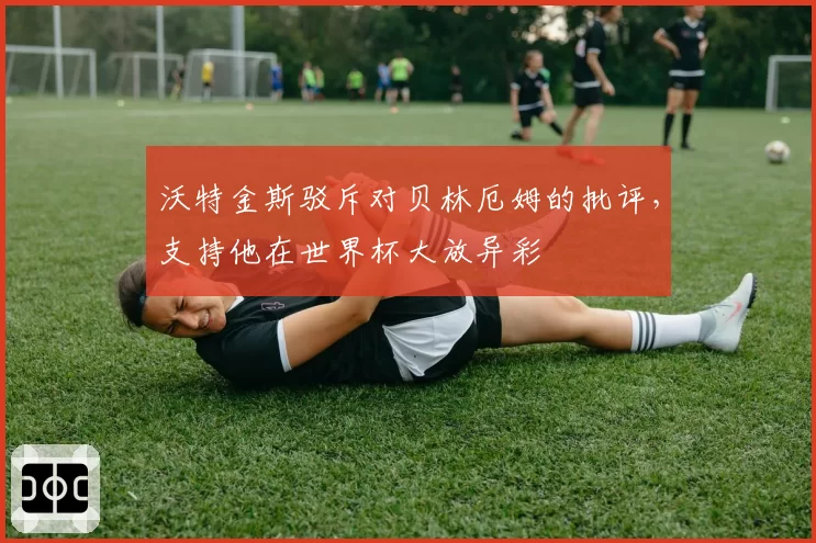 沃特金斯驳斥对贝林厄姆的批评，支持他在世界杯大放异彩