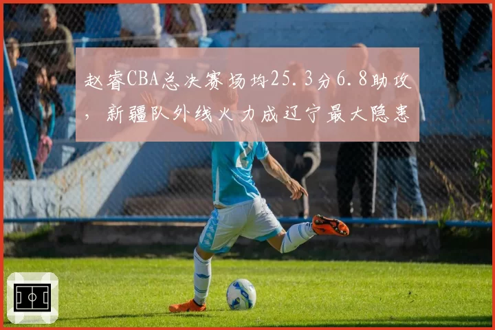 赵睿CBA总决赛场均25.3分6.8助攻，新疆队外线火力成辽宁最大隐患