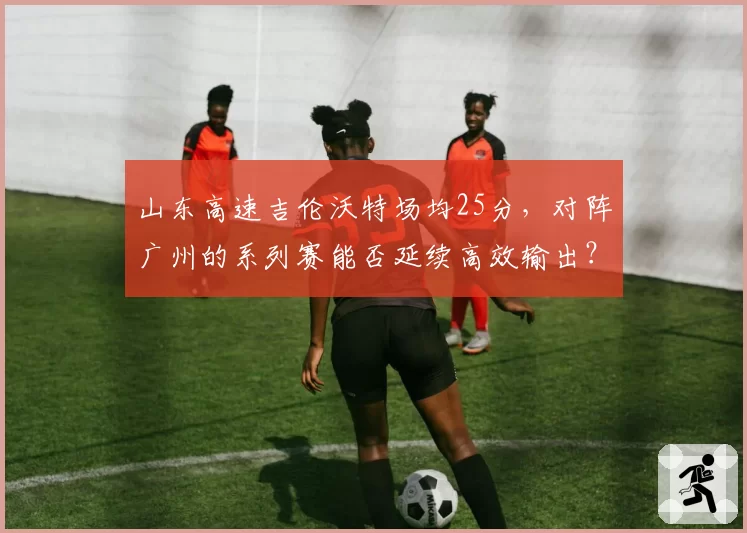山东高速吉伦沃特场均25分，对阵广州的系列赛能否延续高效输出？