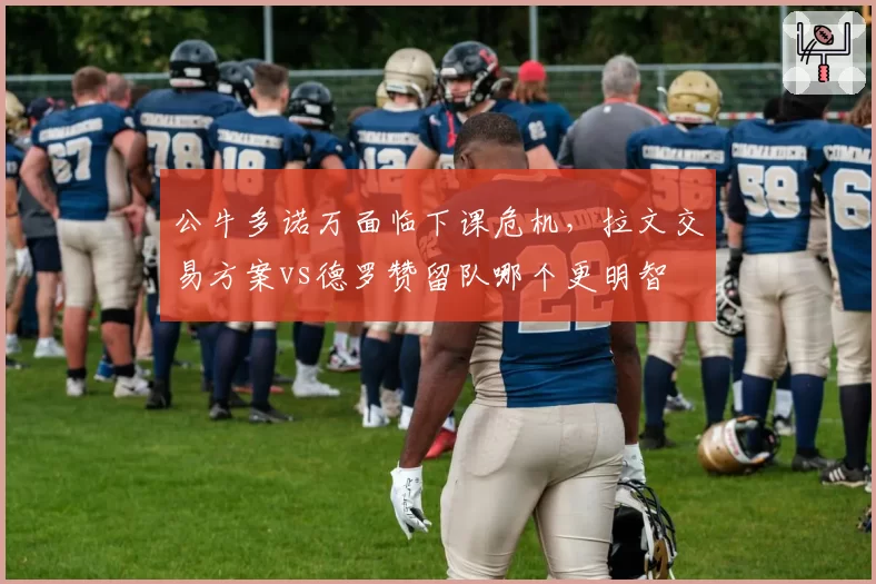 公牛多诺万面临下课危机，拉文交易方案vs德罗赞留队哪个更明智