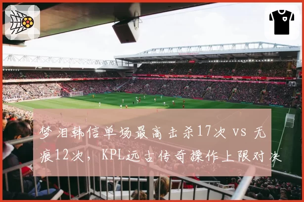 梦泪韩信单场最高击杀17次 vs 无痕12次，KPL远古传奇操作上限对决