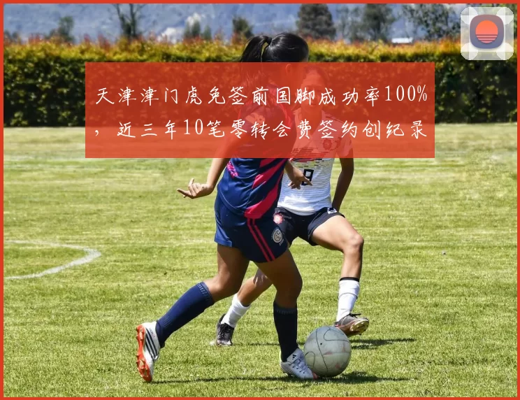 天津津门虎免签前国脚成功率100%，近三年10笔零转会费签约创纪录